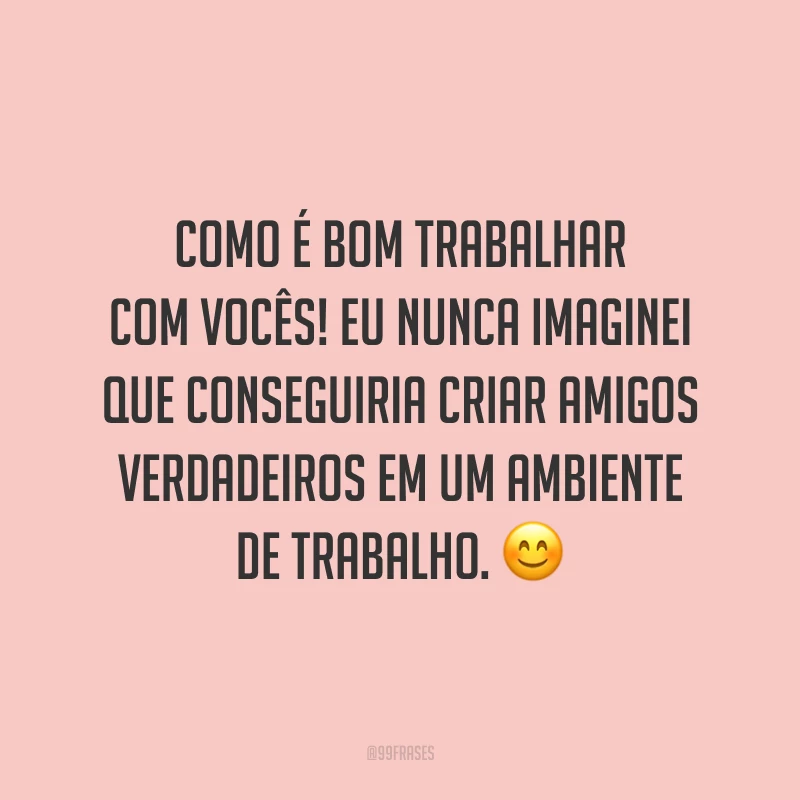 Como é bom trabalhar com vocês! Eu nunca imaginei que conseguiria criar amigos verdadeiros em um ambiente de trabalho. 😊