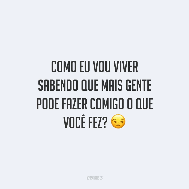 Como eu vou viver sabendo que mais gente pode fazer comigo o que você fez? 