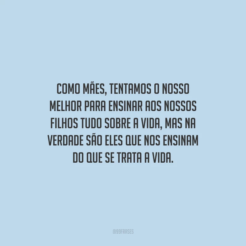 Como mães, tentamos o nosso melhor para ensinar aos nossos filhos tudo sobre a vida, mas na verdade são eles que nos ensinam do que se trata a vida.