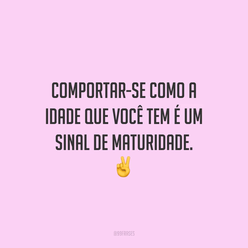 Comportar-se como a idade que você tem é um sinal de maturidade.