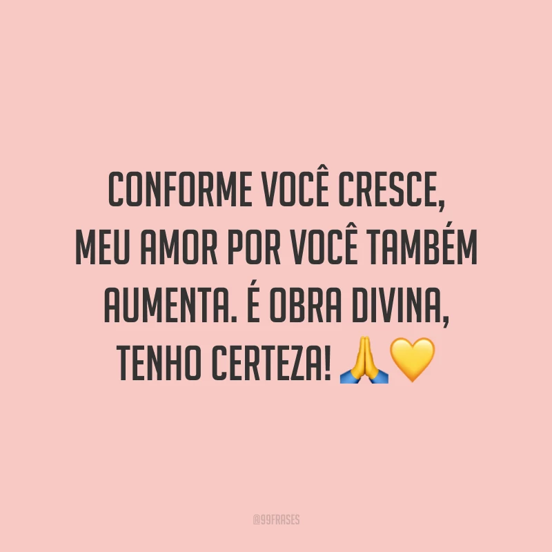 Conforme você cresce, meu amor por você também aumenta. É obra divina, tenho certeza!