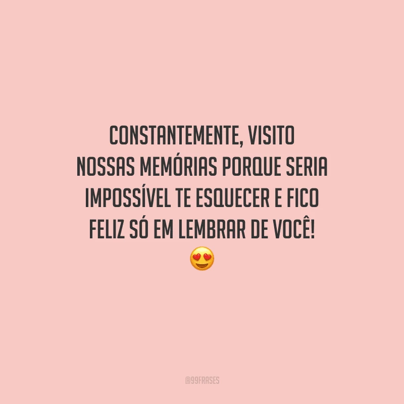 Constantemente, visito nossas memórias porque seria impossível te esquecer e fico feliz só em lembrar de você! 