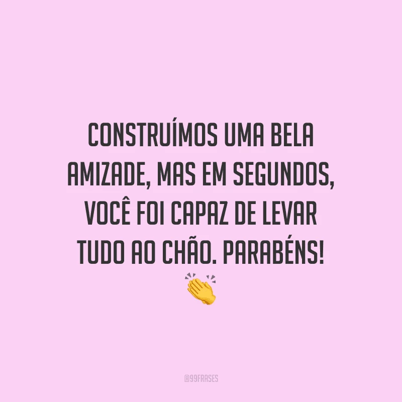 Construímos uma bela amizade, mas em segundos, você foi capaz de levar tudo ao chão. Parabéns! 