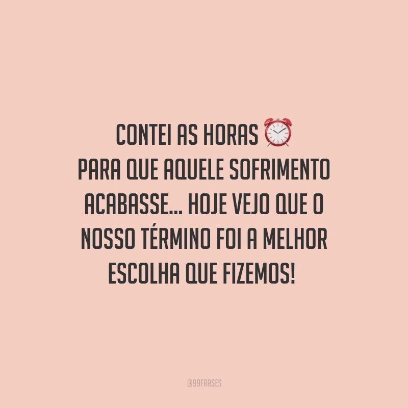 Contei as horas para que aquele sofrimento acabasse... Hoje vejo que o nosso término foi a melhor escolha que fizemos! 