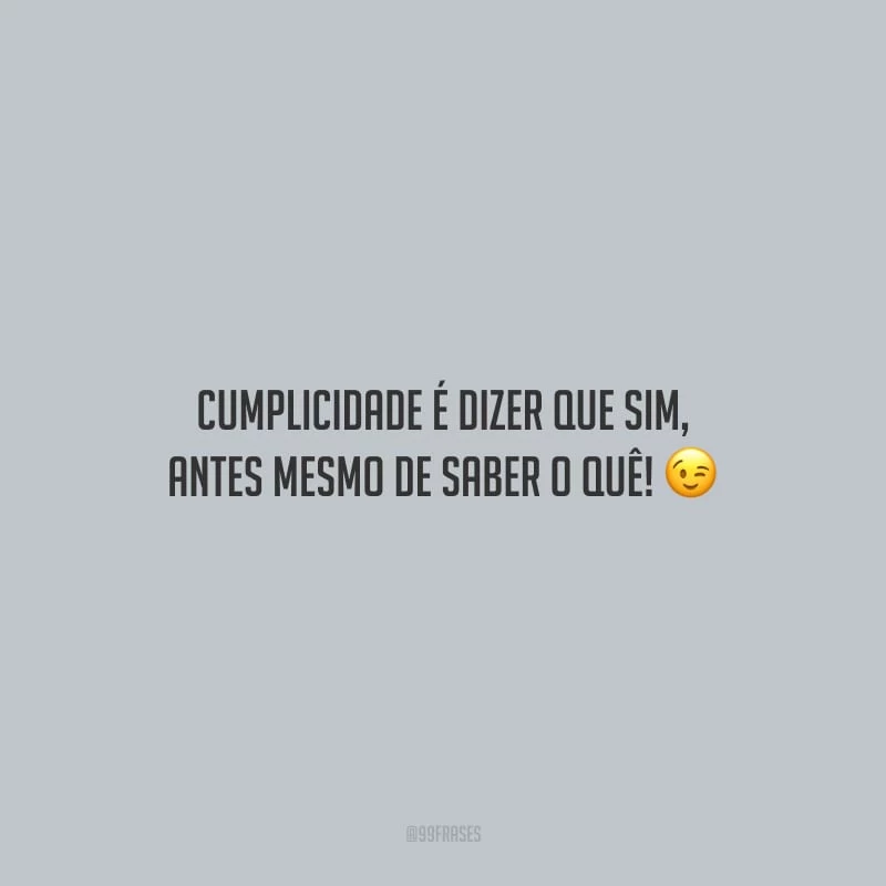 Cumplicidade é dizer que sim, antes mesmo de saber o quê!