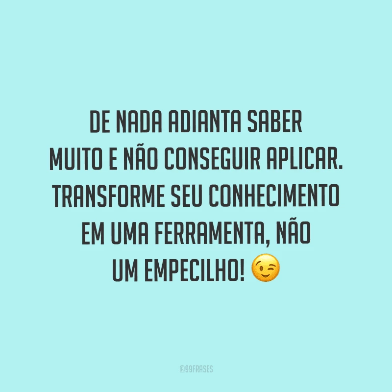 De nada adianta saber muito e não conseguir aplicar. Transforme seu conhecimento em uma ferramenta, não um empecilho!