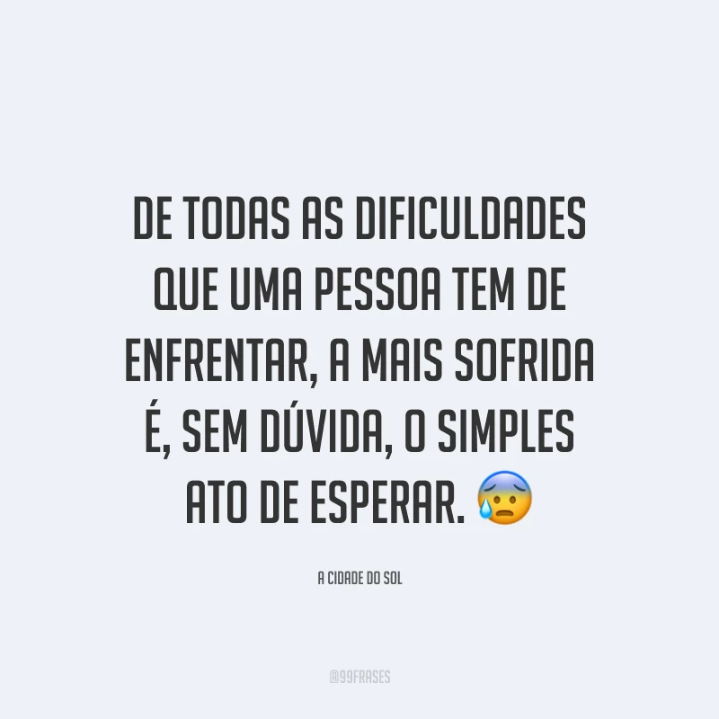 De todas as dificuldades que uma pessoa tem de enfrentar, a mais sofrida é, sem dúvida, o simples ato de esperar.