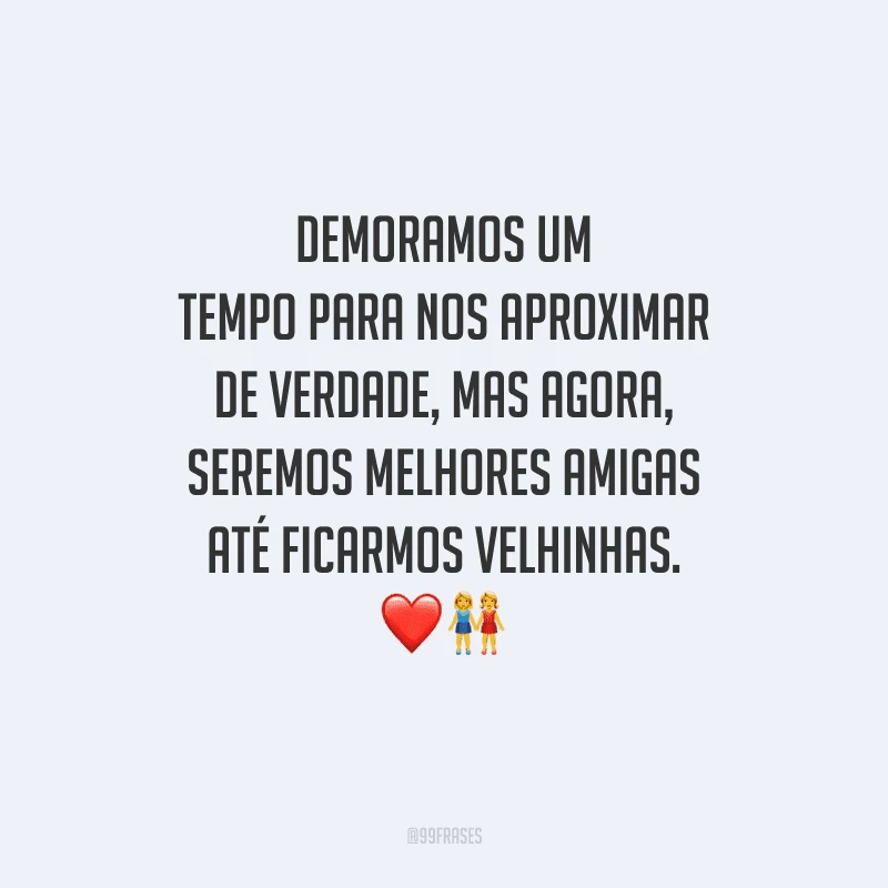 Demoramos um tempo para nos aproximar de verdade, mas agora, seremos melhores amigas até ficarmos velhinhas.