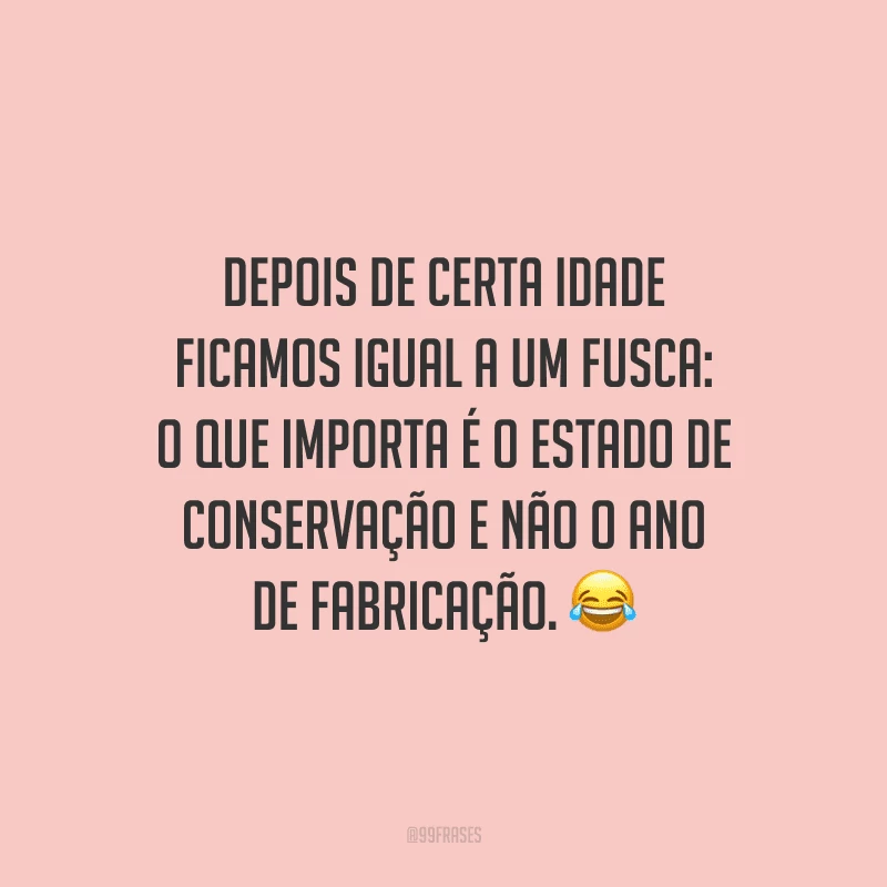 Depois de certa idade ficamos igual a um Fusca: o que importa é o estado de conservação e não o ano de fabricação.