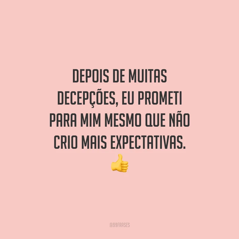 Depois de muitas decepções, eu prometi para mim mesmo que não crio mais expectativas. 