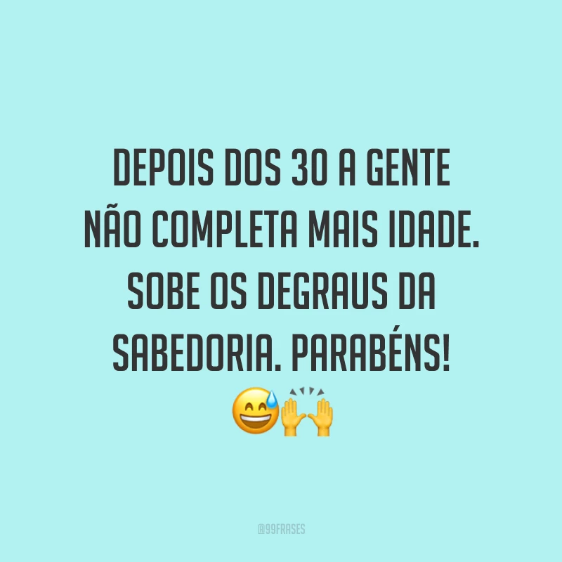 Depois dos 30 a gente não completa mais idade. Sobe os degraus da sabedoria. Parabéns! 😅🙌