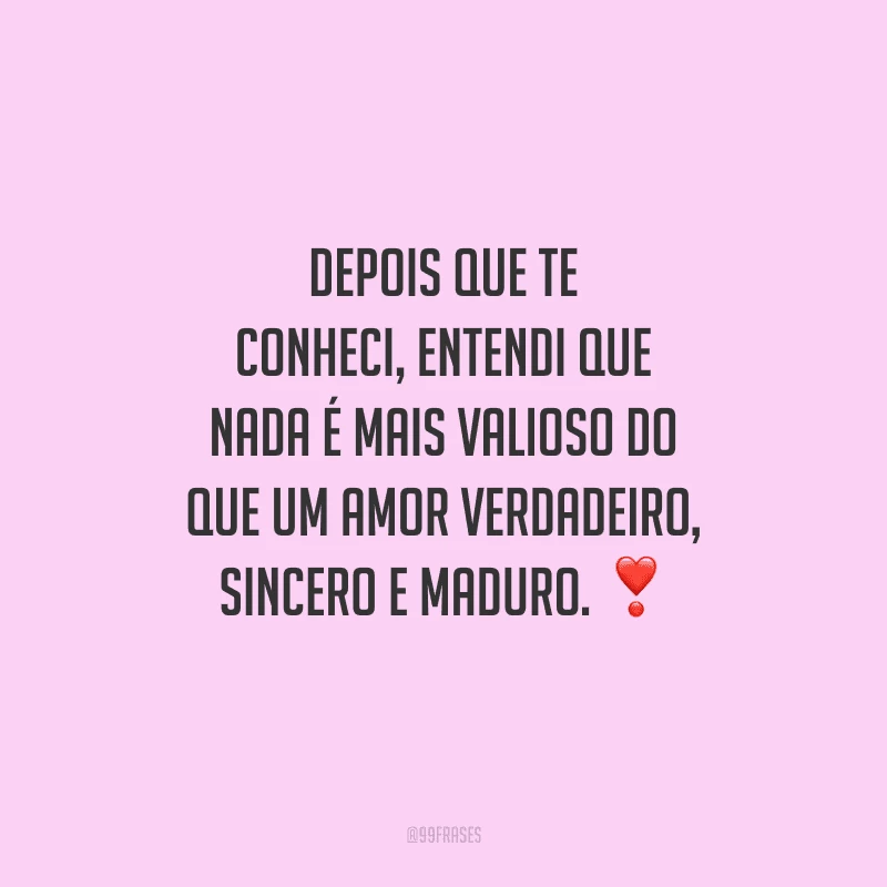 Depois que te conheci, entendi que nada é mais valioso do que um amor verdadeiro, sincero e maduro.