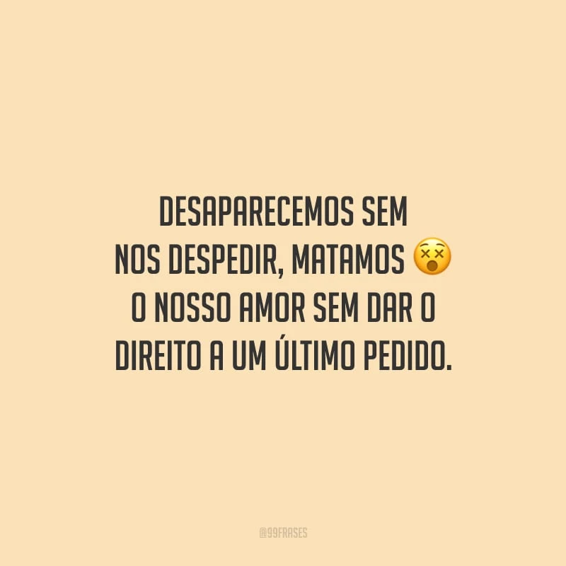 Desaparecemos sem nos despedir, matamos o nosso amor sem dar o direito a um último pedido.