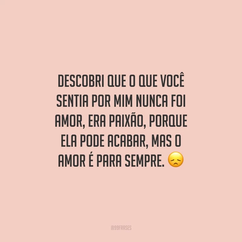 Descobri que o que você sentia por mim nunca foi amor, era paixão, porque ela pode acabar, mas o amor é para sempre.