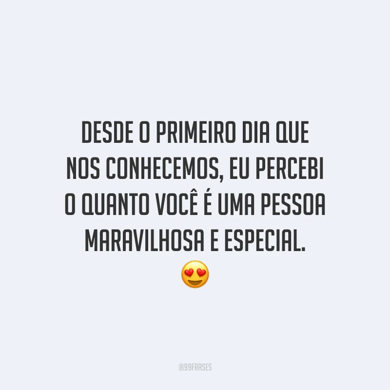 Desde o primeiro dia que nos conhecemos, eu percebi o quanto você é uma pessoa maravilhosa e especial.
