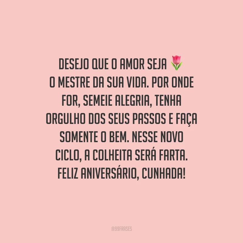 Desejo que o amor seja o mestre da sua vida. Por onde for, semeie alegria, tenha orgulho dos seus passos e faça somente o bem. Nesse novo ciclo, a colheita será farta. Feliz aniversário, cunhada!