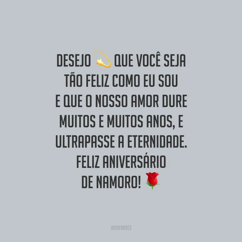 Desejo que você seja tão feliz como eu sou e que o nosso amor dure muitos e muitos anos, e ultrapasse a eternidade. Feliz aniversário de namoro!