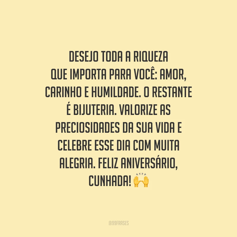 Desejo toda a riqueza que importa para você: amor, carinho e humildade. O restante é bijuteria. Valorize as preciosidades da sua vida e celebre esse dia com muita alegria. Feliz aniversário, cunhada!