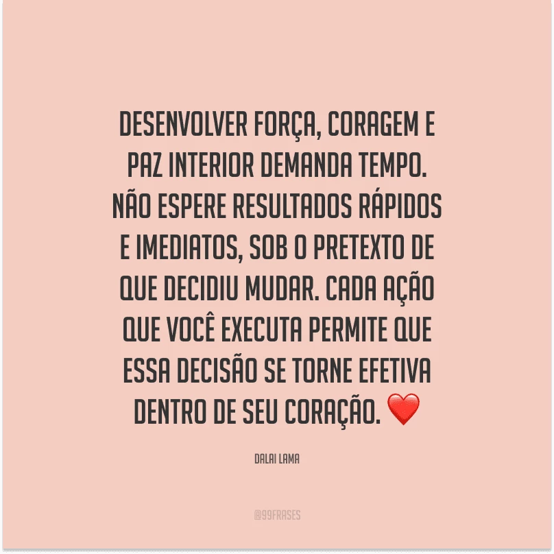 Desenvolver força, coragem e paz interior demanda tempo. Não espere resultados rápidos e imediatos, sob o pretexto de que decidiu mudar. Cada ação que você executa permite que essa decisão se torne efetiva dentro de seu coração. 