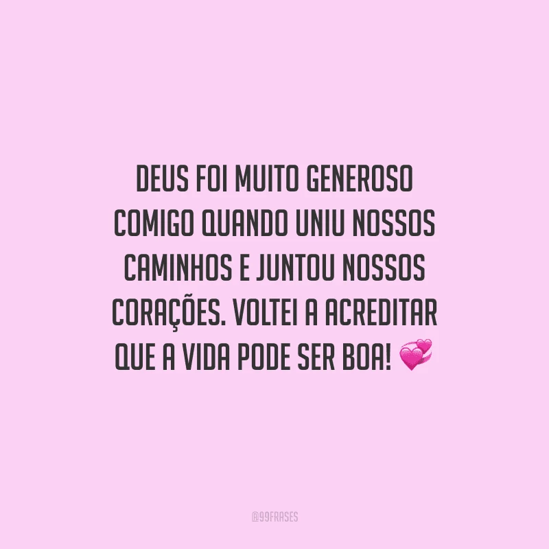 Deus foi muito generoso comigo quando uniu nossos caminhos e juntou nossos corações. Voltei a acreditar que a vida pode ser boa!
