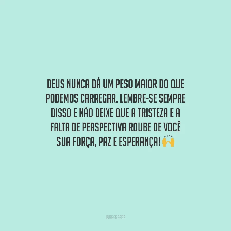 Deus nunca dá um peso maior do que podemos carregar. Lembre-se sempre disso e não deixe que a tristeza e a falta de perspectiva roube de você sua força, paz e esperança! 
