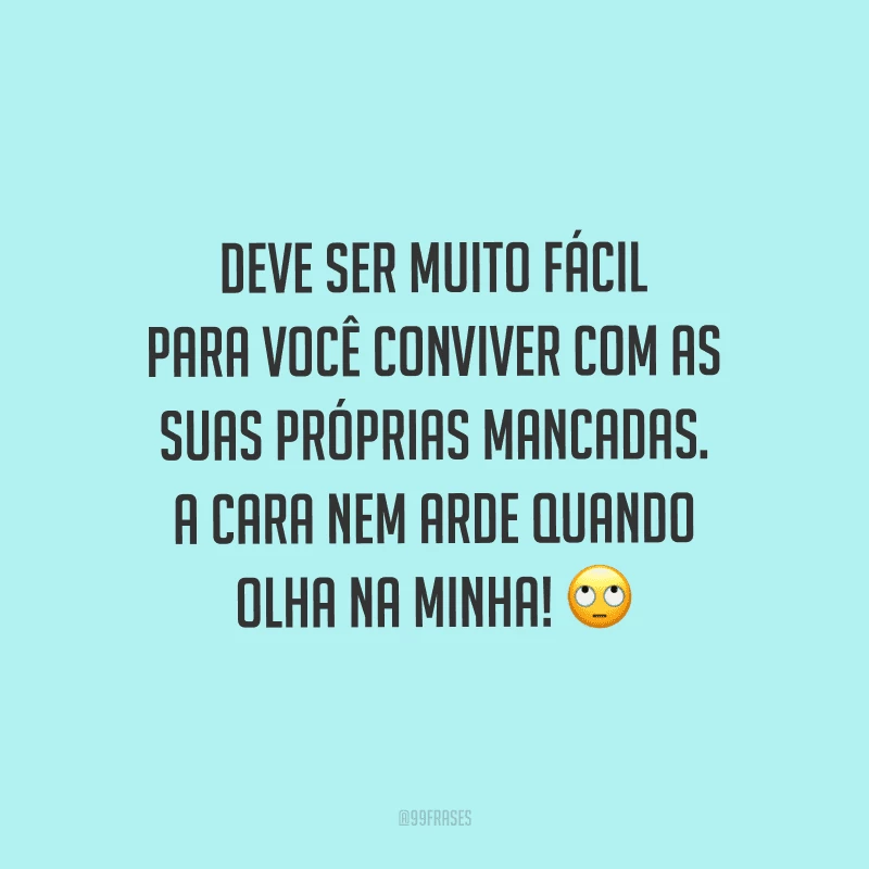 Deve ser muito fácil para você conviver com as suas próprias mancadas. A cara nem arde quando olha na minha! 