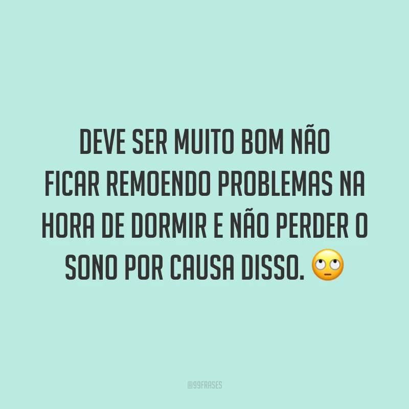 Deve ser muito bom não ficar remoendo problemas na hora de dormir e não perder o sono por causa disso. 🙄