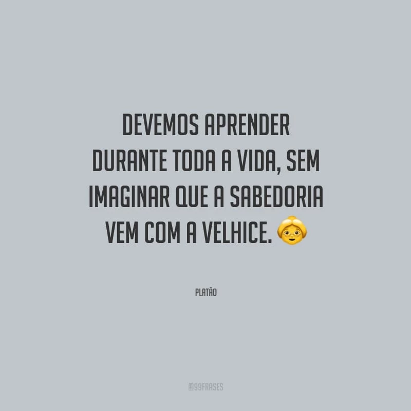 Devemos aprender durante toda a vida, sem imaginar que a sabedoria vem com a velhice.