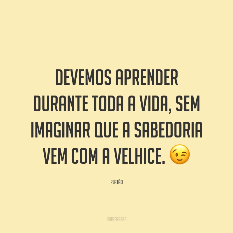 Devemos aprender durante toda a vida, sem imaginar que a sabedoria vem com a velhice. 😉