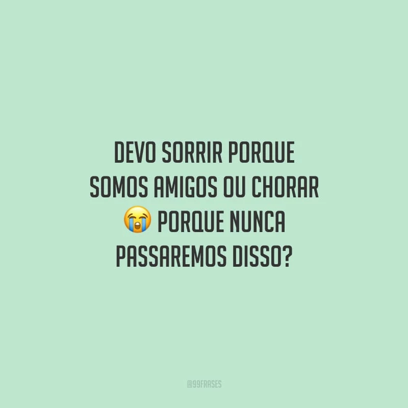 Devo sorrir porque somos amigos ou chorar porque nunca passaremos disso?
