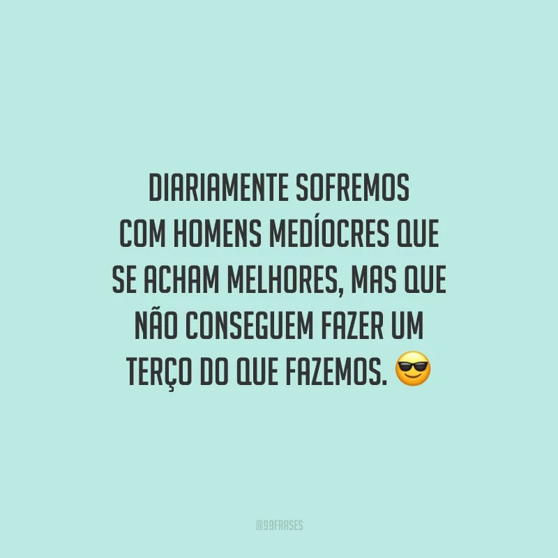 Diariamente sofremos com homens medíocres que se acham melhores, mas que não conseguem fazer um terço do que fazemos.