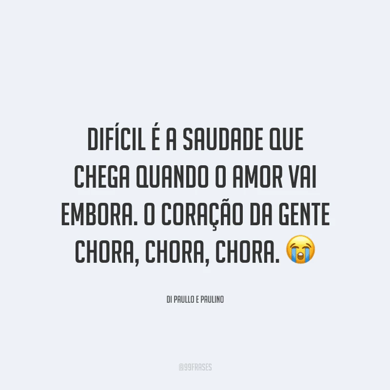 Difícil é a saudade que chega quando o amor vai embora. O coração da gente chora, chora, chora.