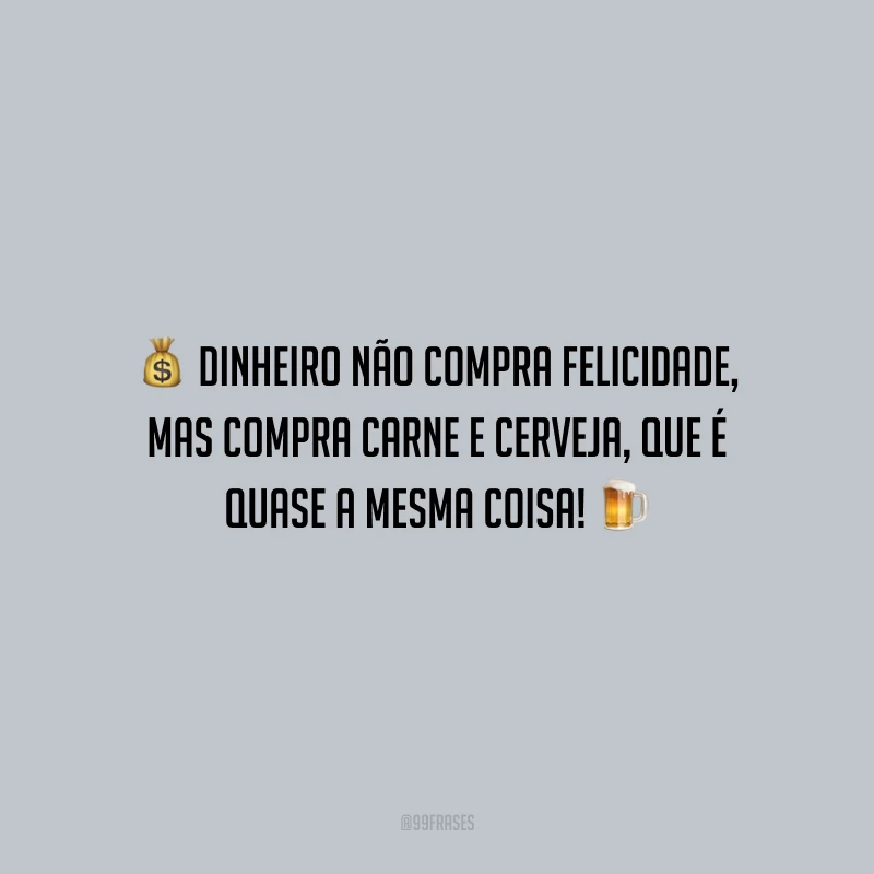 Dinheiro não compra felicidade, mas compra carne e cerveja, que é quase a mesma coisa! 