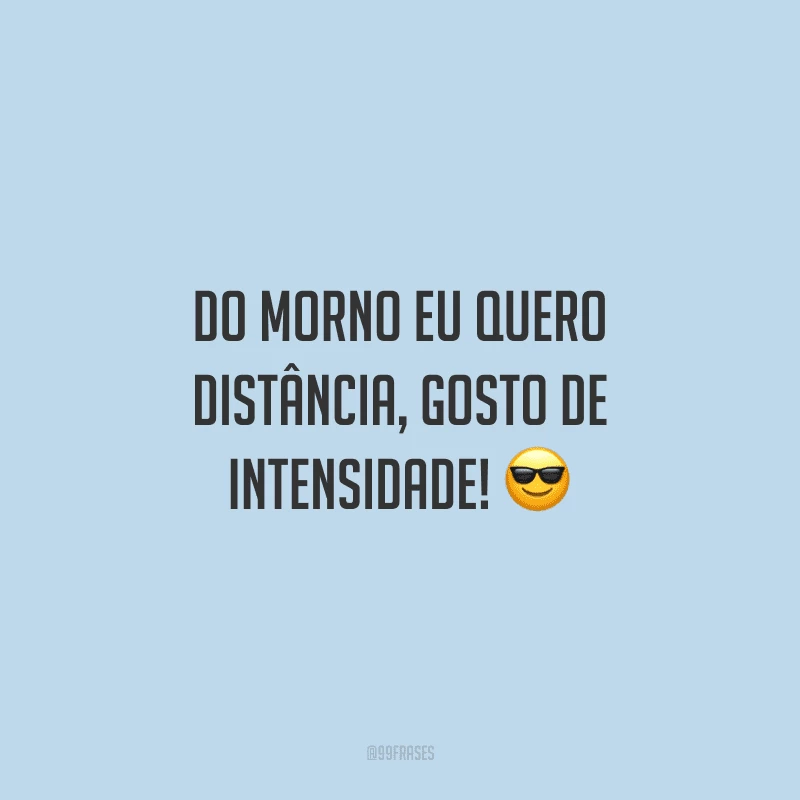 Do morno eu quero distância, gosto de intensidade!