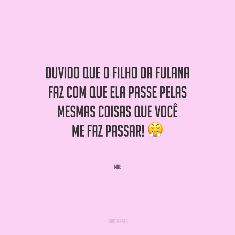 Duvido que o filho da fulana faz com que ela passe pelas mesmas coisas que você me faz passar!