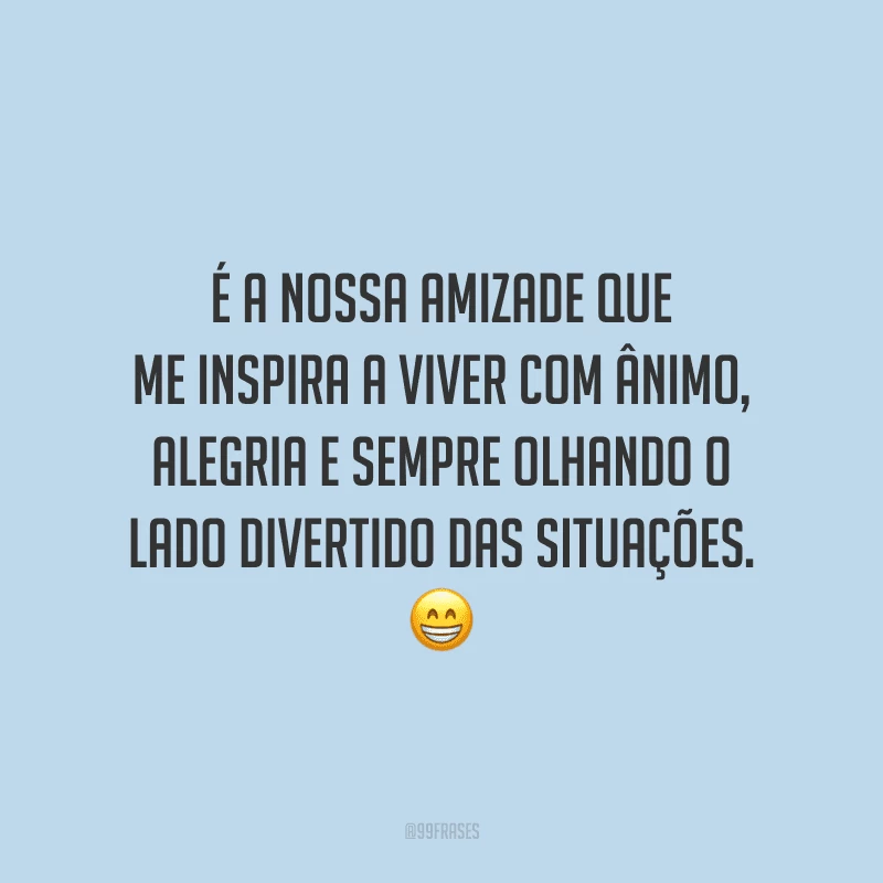 É a nossa amizade que me inspira a viver com ânimo, alegria e sempre olhando o lado divertido das situações. 