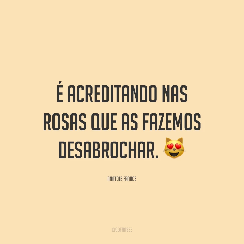 É acreditando nas rosas que as fazemos desabrochar. 😻