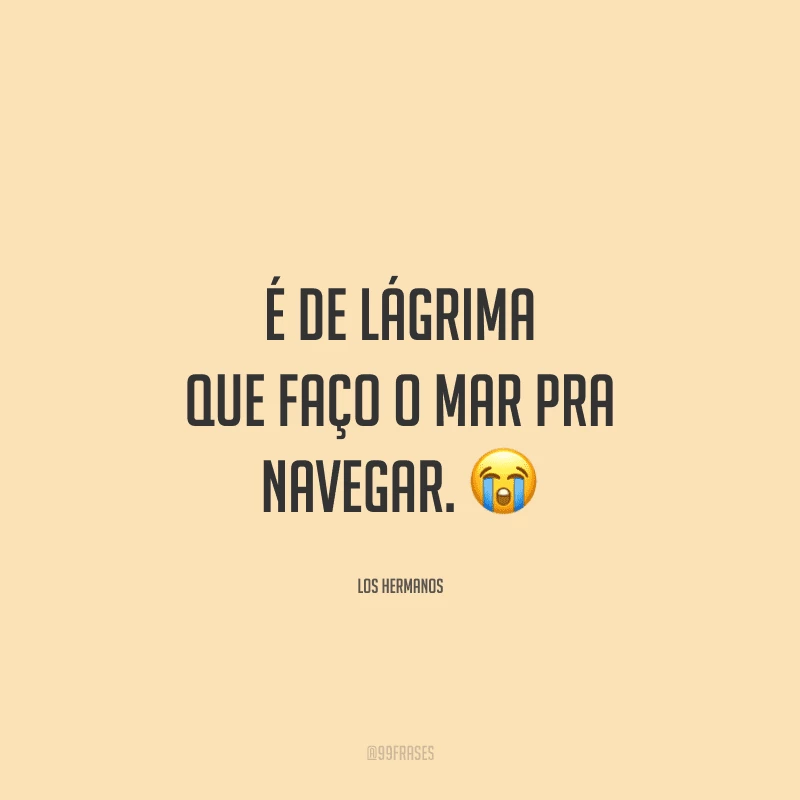 É de lágrima que faço o mar pra navegar. 