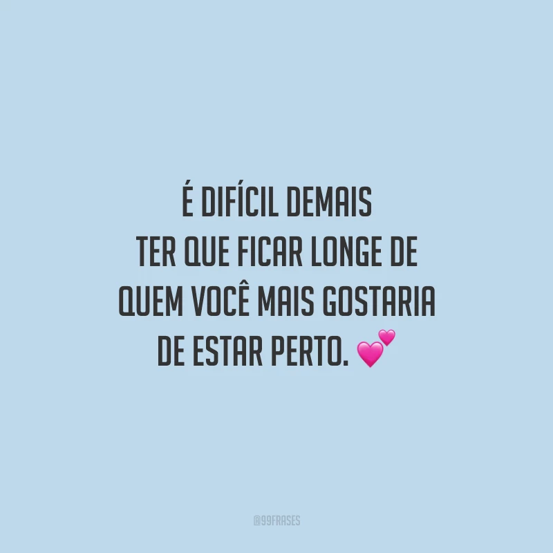 É difícil demais ter que ficar longe de quem você mais gostaria de estar perto.