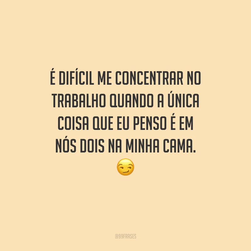 É difícil me concentrar no trabalho quando a única coisa que eu penso é em nós dois na minha cama. 