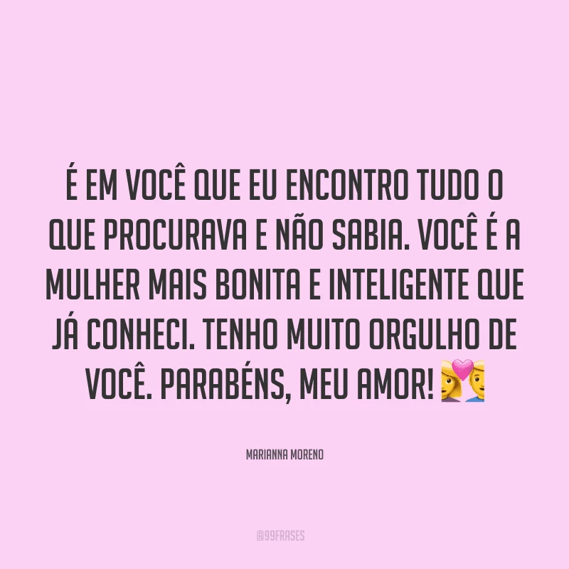 É em você que eu encontro tudo o que procurava e não sabia. Você é a mulher mais bonita e inteligente que já conheci. Tenho muito orgulho de você. Parabéns, meu amor!