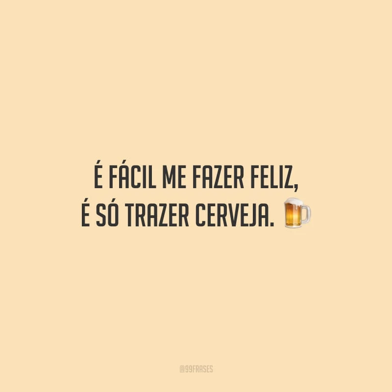 É fácil me fazer feliz, é só trazer cerveja.
