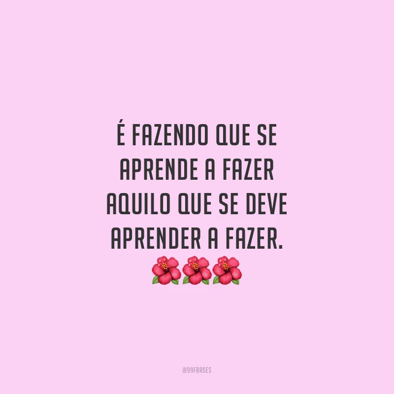 É fazendo que se aprende a fazer aquilo que se deve aprender a fazer. 