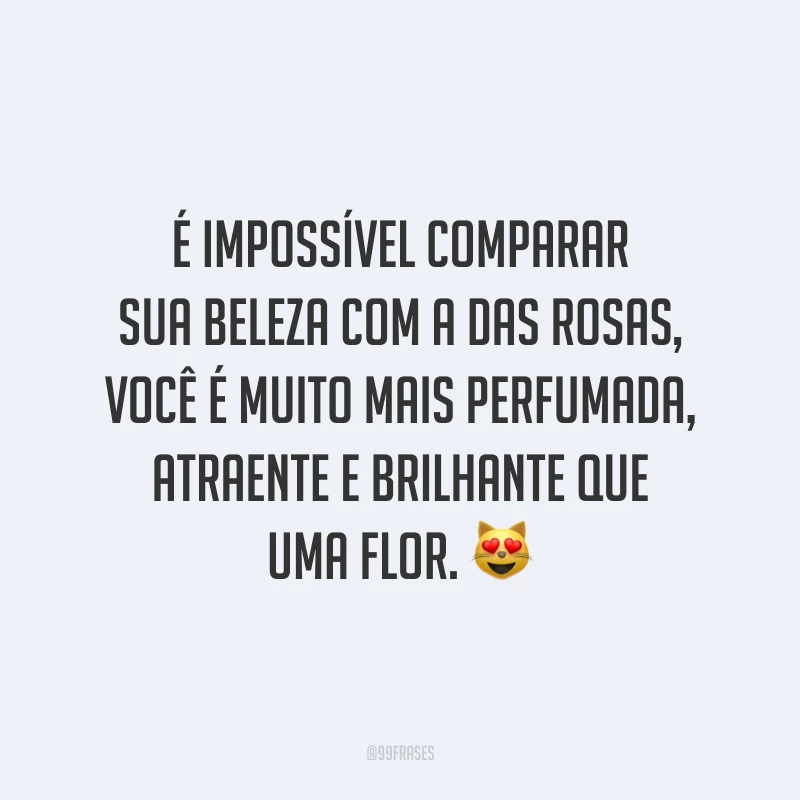 É impossível comparar sua beleza com a das rosas, você é muito mais perfumada, atraente e brilhante que uma flor. 😻