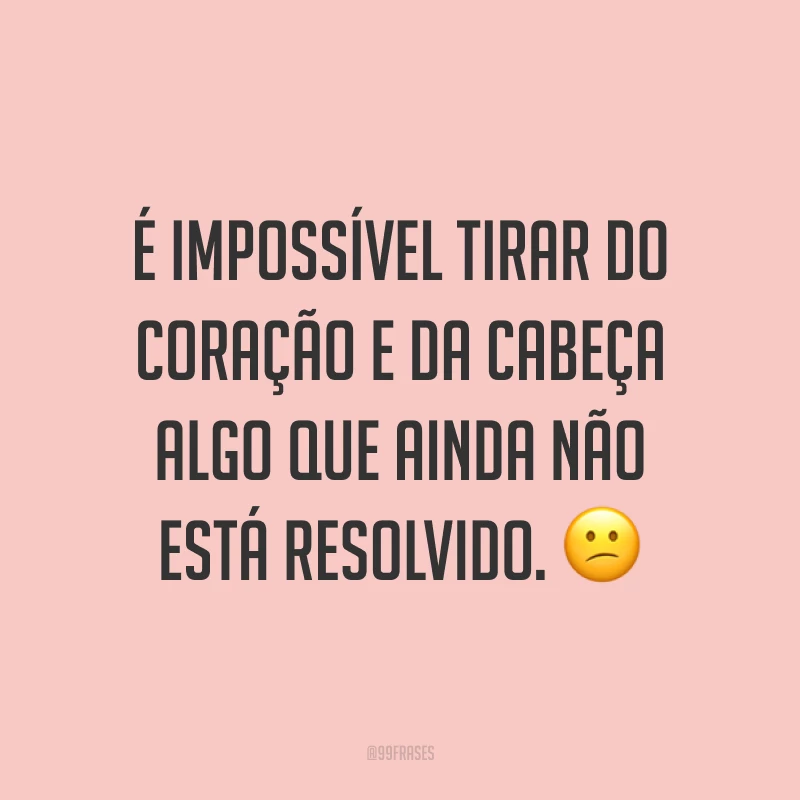 É impossível tirar do coração e da cabeça algo que ainda não está resolvido. 😕