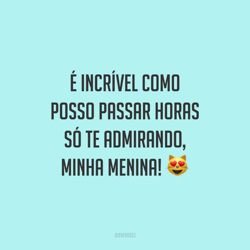 É incrível como posso passar horas só te admirando, minha menina!