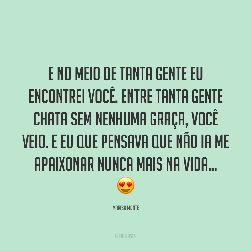 E no meio de tanta gente eu encontrei você. Entre tanta gente chata sem nenhuma graça, você veio. E eu que pensava que não ia me apaixonar nunca mais na vida… ?