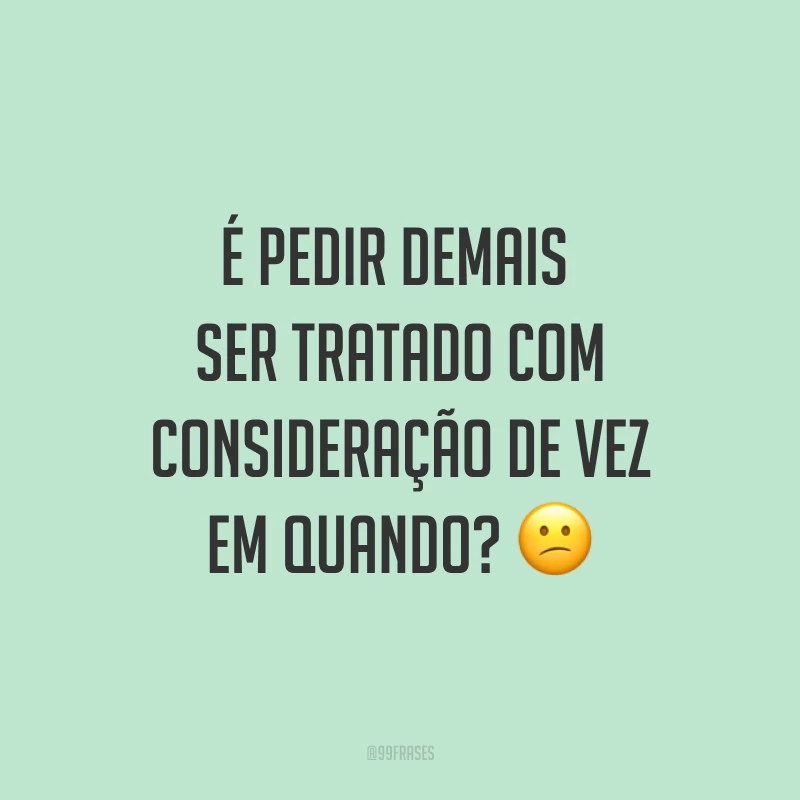 É pedir demais ser tratado com consideração de vez em quando? ?