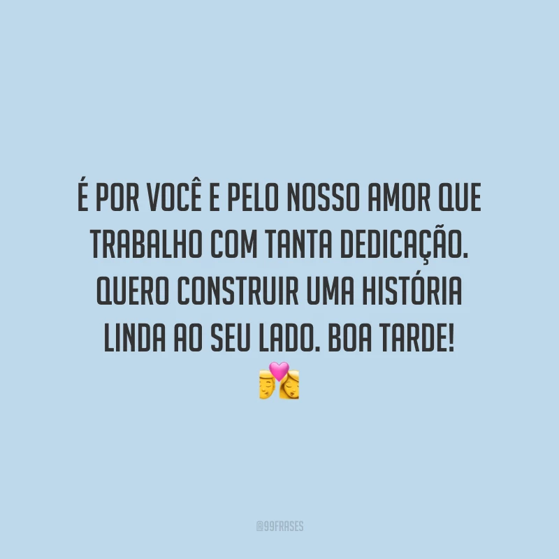 É por você e pelo nosso amor que trabalho com tanta dedicação. Quero construir uma história linda ao seu lado. Boa tarde!