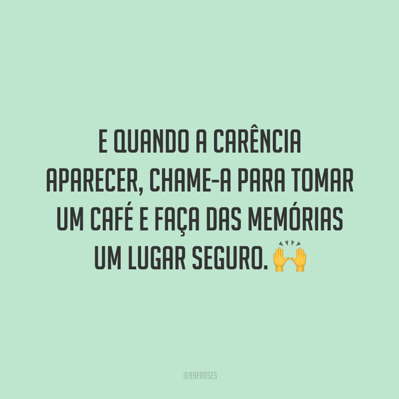 E quando a carência aparecer, chame-a para tomar um café e faça das memórias um lugar seguro.